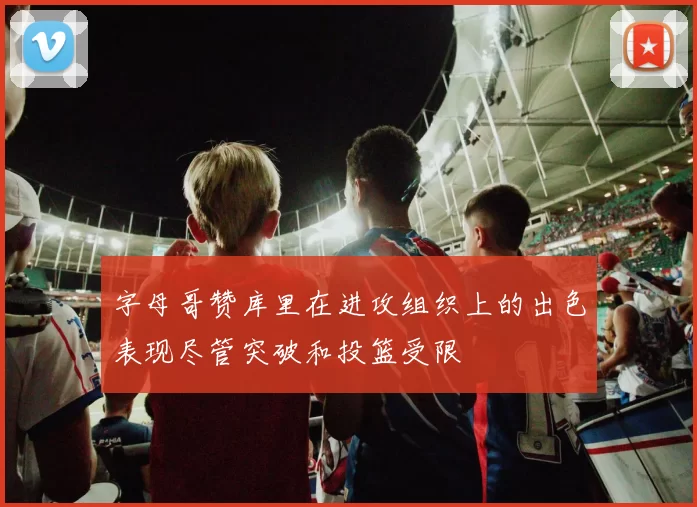 字母哥赞库里在进攻组织上的出色表现尽管突破和投篮受限