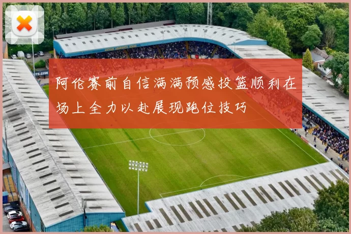 阿伦赛前自信满满预感投篮顺利在场上全力以赴展现跑位技巧