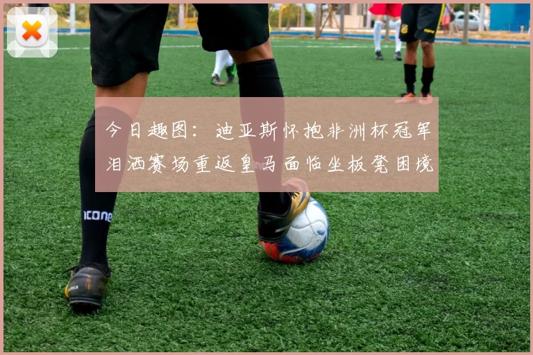 今日趣图：迪亚斯怀抱非洲杯冠军泪洒赛场重返皇马面临坐板凳困境