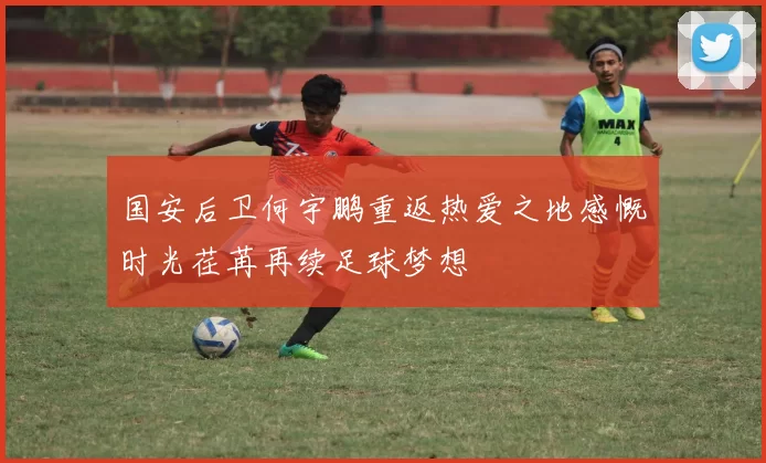 国安后卫何宇鹏重返热爱之地感慨时光荏苒再续足球梦想